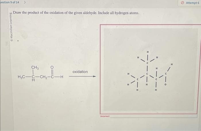 uestion 9 of 14
Macmillan Learning
Draw the product of the oxidation of the given aldehyde. Include all hydrogen atoms.
CH3
H3C-C-CH₂-C-H
oxidation
Incorrect
SHK
Attempt 6