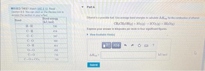 MISSED THIS? Watch (WE 9.10 Read
Section 9.9. You can click on the Review link to
access the section in your eText
Bond energy
Bond
(kJ/mol)
H-H
C-H
C-C
C-0
CO-H
00
CHO
C-O in CO₂
336
414
347
360
464
498
736
799
Y
Part A
Ethanol is a possible fuel. Use average bond energies to calculate AH for the combustion of ethanol
CH₂CH₂OH(g) + 30₂(g) → 2CO(g) + 3H₂O(g)
Express your answer in kilojoules per mole to four significant figures.
View Available Hint(s)
VE ΑΣΦΑ 4
AH"
Submit
?
kJ/mol