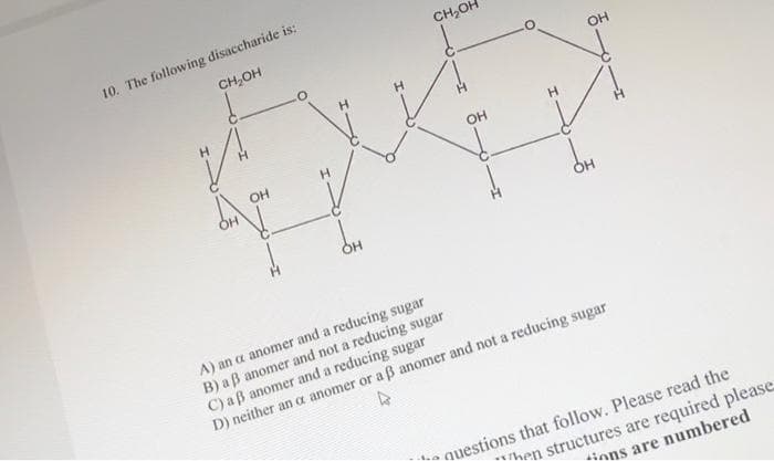 10. The following disaccharide is:
CH₂OH
OH
CH₂O
OH
O
OH
A) an a anomer and a reducing sugar
B) a ß anomer and not a reducing sugar
C) a ß anomer and a reducing sugar
D) neither an a anomer or a ß anomer and not a reducing sugar
questions that follow. Please read the
Then structures are required please
tions are numbered