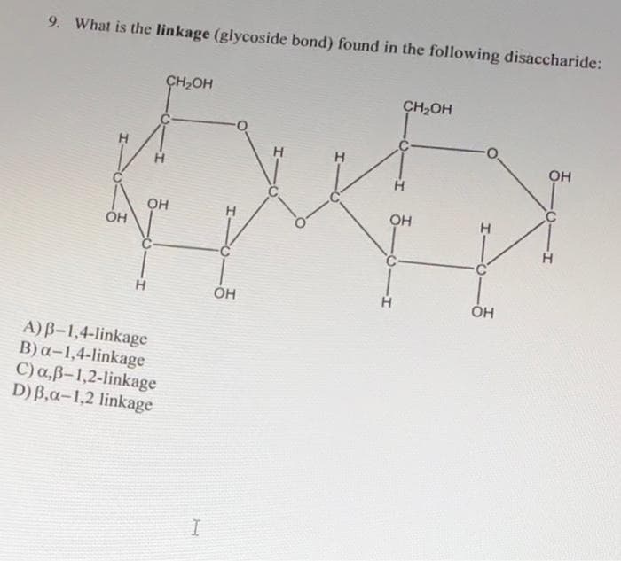 9. What is the linkage (glycoside bond) found in the following disaccharide:
ОН
Н
H
CH₂OH
OH
A) B-1,4-linkage
B) a-1,4-linkage
C) a,ß-1,2-linkage
D) B,a-1,2 linkage
I
H
H
ОН
CH₂OH
Н
H
OH
I-
OH
ОН
H