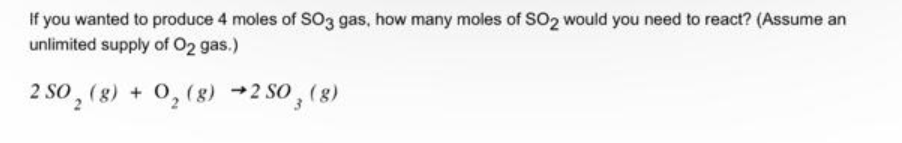 If you wanted to produce 4 moles of SO3 gas, how many moles of SO2 would you need to react? (Assume an
unlimited supply of O2 gas.)
2 SO₂ (g) + O₂(g) →2 SO, (g)