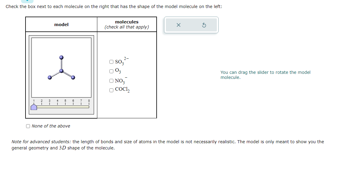 Check the box next to each molecule on the right that has the shape of the model molecule on the left:
3
model
5
ĭ
None of the above
6
I
8
molecules
(check all that apply)
NO3
O CoCl₂
You can drag the slider to rotate the model
molecule.
Note for advanced students: the length of bonds and size of atoms in the model is not necessarily realistic. The model is only meant to show you the
general geometry and 3D shape of the molecule.