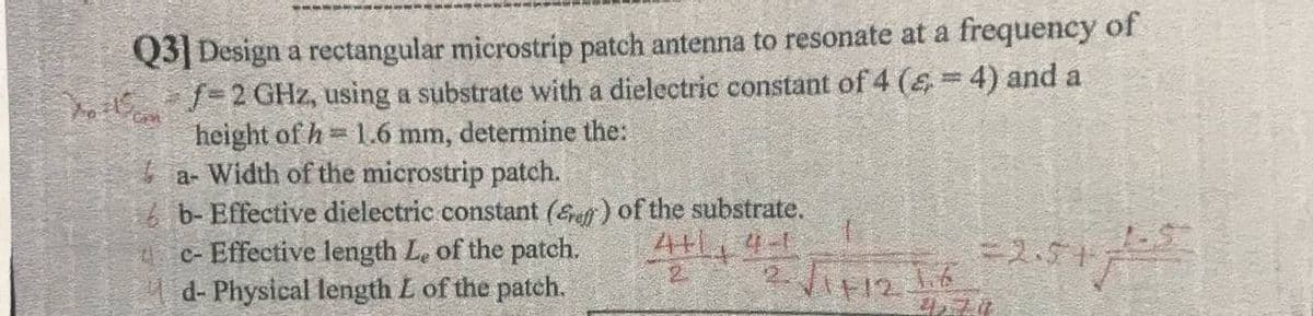 Q3|Design a rectangular microstrip patch antenna to resonate at a frequency of
Yos 1=2GHZ, using a substrate with a dielectric constant of 4 (& = 4) and a
height of h= 1.6 mm, determine the:
a- Width of the microstrip patch.
b- Effective dielectric constant (Sef) of the substrate.
c- Effective length Le of the patch.
4d- Physical length L of the patch.
4+1, 4-1
=2.5+
