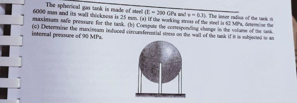 The spherical gas tank is made of steel (E = 200 GPa and v = 0.3). The inner radius of the tank is
6000 mm and its wall thickness is 25 mm. (a) If the working stress of the steel is 62 MPa, determine the
maximum safe pressure for the tank. (b) Compute the corresponding change in the volume of the tank.
(c) Determine the maximum induced circumferential stress on the wall of the tank if it is subjected to an
internal pressure of 90 MPa.
