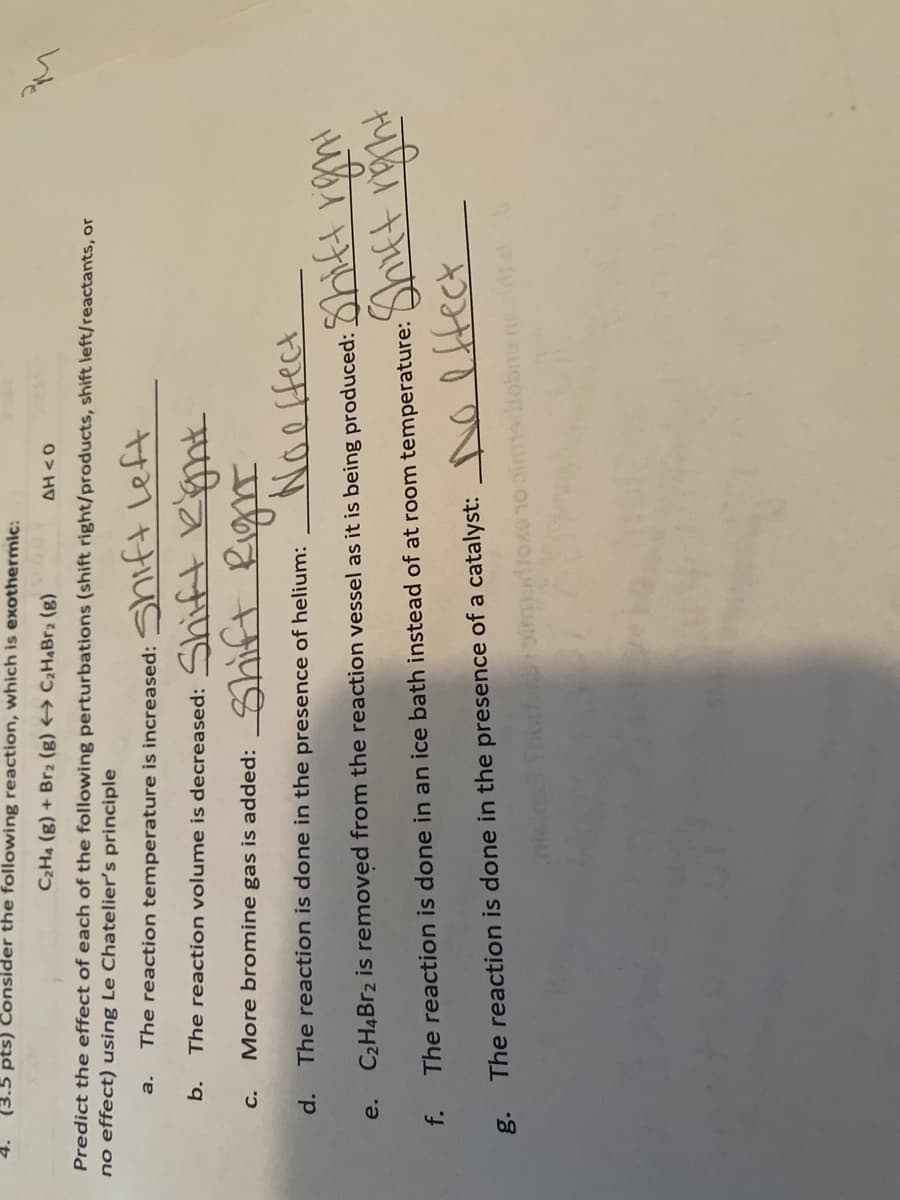 pts) Consider the following reaction, which is exothermic:
C2H4 (g) + Br2 (g) → C2HABR2 (g)
O> HV
Predict the effect of each of the following perturbations (shift right/products, shift left/reactants, or
no effect) using Le Chatelier's principle
The reaction temperature is increased: ShiftLett
a.
decreased: Shift
b.
The reaction volume is
मप
मणणा
C.
More bromine gas is added:
d.
The reaction is done in the presence of helium:
C2H4BR2 is removed from the reaction vessel as it is being produced:
अपड
e.
The reaction is done in an ice bath instead of at room temperature:
g.
The reaction is done in the presence of a catalyst: NO ltect
C OL 6XO uncao
