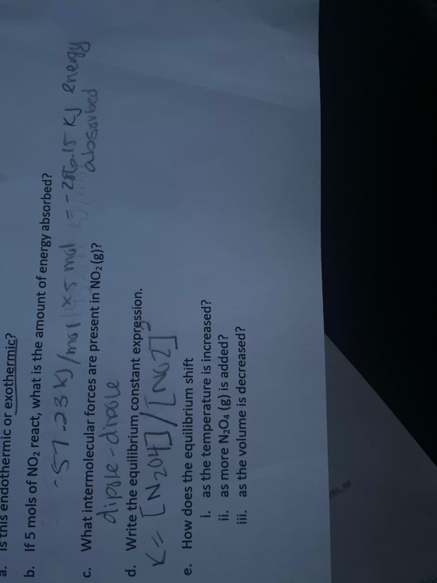 Is this endothermic or exothermic?
b. If 5 mols of NO2 react, what is the amount of energy absorbed?
57.23k)/ms 5 mal=-2iRo!5 KJ energy
absavbed
What intermolecular forces are present in NO2 (g)?
c.
dipsle-dipole
d. Write the equilibrium.constant expression.
How does the equilibrium shift
i. as the temperature is increased?
ii. as more N2O4 (g) is added?
iii. as the volume is decreased?
e.
