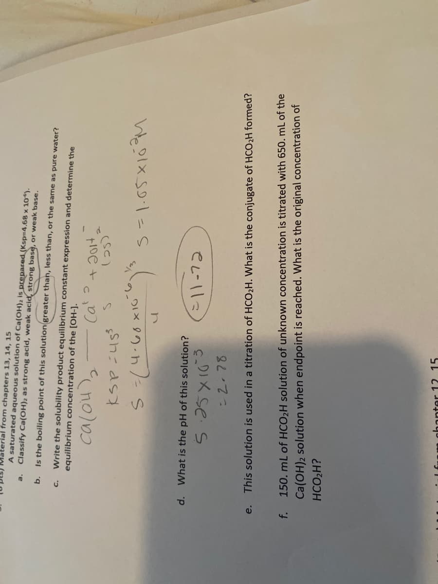 Material from chapters 13, 14, 15
A saturated aqueous solution of Ca(OH)2 is prepared (Ksp=4.68 x 10*).
Classify Ca(OH)2 as strong acid, weak acid, strong base, or weak base.
b.
Is the boiling point of this solutiongreater than, less than, or the same as pure water?
Write the solubility product equilibrium constant expression and determine the
equilibrium concentration of the [OH-].
6.
つI× 9の-h/ s
Weelx s=s
d.
What is the pH of this solution?
cDIX se s
-2.78
e.
This solution is used in a titration of HCO2H. What is the conjugate of HCO2H formed?
f.
150. mL of HCO2H solution of unknown concentration is titrated with 650. mL of the
Ca(OH)2 solution when endpoint is reached. What is the original concentration of
HCO2H?
hanter 12 15
