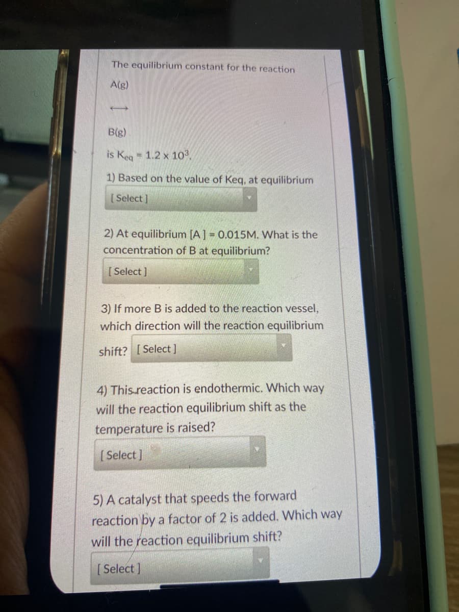 The equilibrium constant for the reaction
A(g)
B(g)
is Keg 1.2 x 103.
1) Based on the value of Keq, at equilibrium
[Select ]
2) At equilibrium [A] = 0.015M. What is the
concentration of B at equilibrium?
[ Select ]
3) If more B is added to the reaction vessel,
which direction will the reaction equilibrium
shift? [ Select]
4) This.reaction is endothermic. Which way
will the reaction equilibrium shift as the
temperature is raised?
[ Select ]
5) A catalyst that speeds the forward
reaction by a factor of 2 is added. Which way
will the reaction equilibrium shift?
[ Select ]
