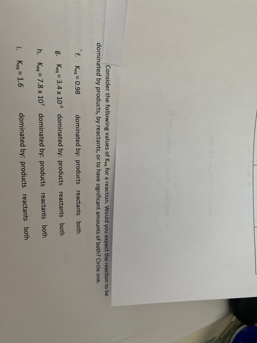 He n foe) HOL
Consider the following values of Keg for a reaction. Would you expect the reaction to be
dominated by products, by reactants, or to have significant amounts of both? Circle one.
f. Keg = 0.98
dominated by: products reactants both
g. Keg = 3.4 x 103 dominated by: products reactants both
h. Keq = 7.8 x 107 dominated by: products reactants both
i. Keg = 1.6
dominated by: products reactants both
