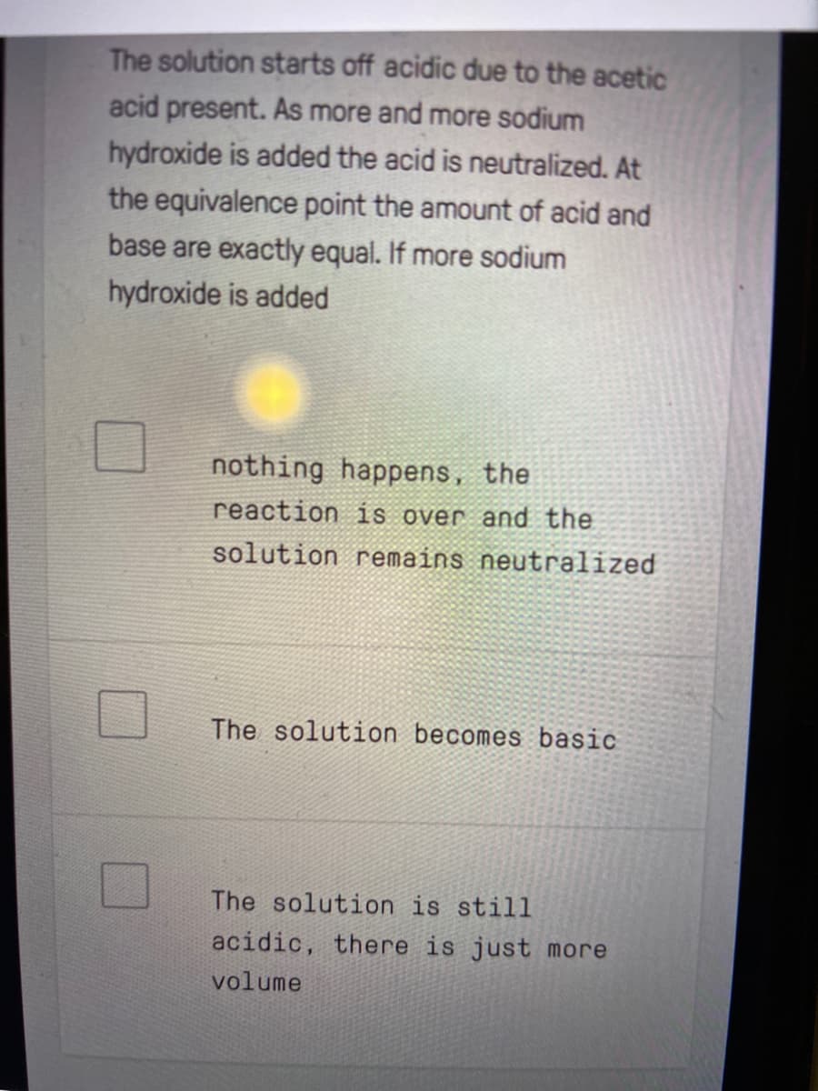 The solution starts off acidic due to the acetic
acid present. As more and more sodium
hydroxide is added the acid is neutralized. At
the equivalence point the amount of acid and
base are exactly equal. If more sodium
hydroxide is added
nothing happens, the
reaction is over and the
solution remains neutralized
The solution becomes basic
The solution is still
acidic, there is just more
volume
