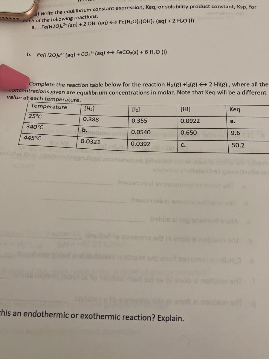 a Write the equilibrium constant expression, Keq, or solubility product constant, Ksp. for
each of the following reactions.
a. Fe(H2O),+ (aq) + 2 OH' (aq) <→ Fe(H2O)4(OH)2 (aq) + 2 H,O (I)
on of he
b. Fe(H2O),* (aq) + CO32 (aq) → FECO3(s) + 6 H2O (I)
Complete the reaction table below for the reaction H2 (g) +l2(g) <→ 2 HI(g) , where all the
concentrations given are equilibrium concentrations in molar. Note that Keq will be a different
value at each temperature.
Temperature
[H2]
[12]
[HI]
Кeq
25°C
0.388
0.355
0.0922
a.
340°C
b.
0.0540
0.650
9.6
445°C
0.0321
HA
0.0392
c.
50.2
s on
bsbbs ai aog animosd soM
mullad to 01921 i enob ai noitouen ant
91 on mont bevomsal.HO
16 i snob al noltasen sil?
noiasan at
chis an endothermic or exothermic reaction? Explain.
