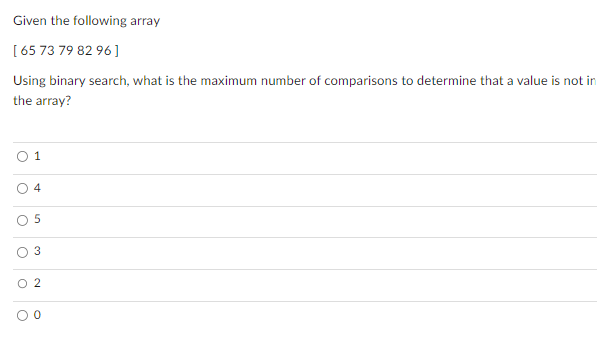 Given the following array
[65 73 79 82 96]
Using binary search, what is the maximum number of comparisons to determine that a value is not in
the array?
O
O
O
1
O
4
5
3
O 2
O