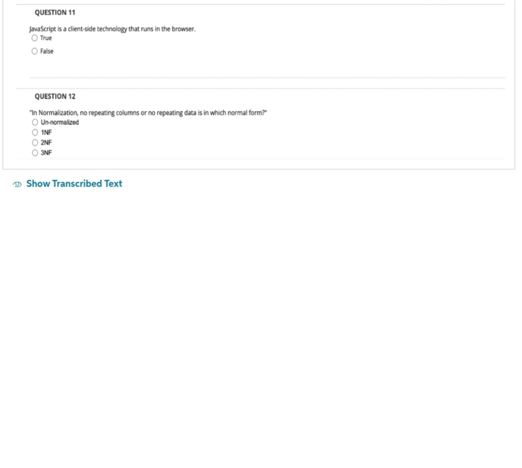 QUESTION 11
JavaScript is a client-side technology that runs in the browser.
O True
O False
QUESTION 12
"In Normalization, no repeating columns or no repeating data is in which normal form?"
O Un-normalized
O 1NF
O2NF
O3NF
Show Transcribed Text