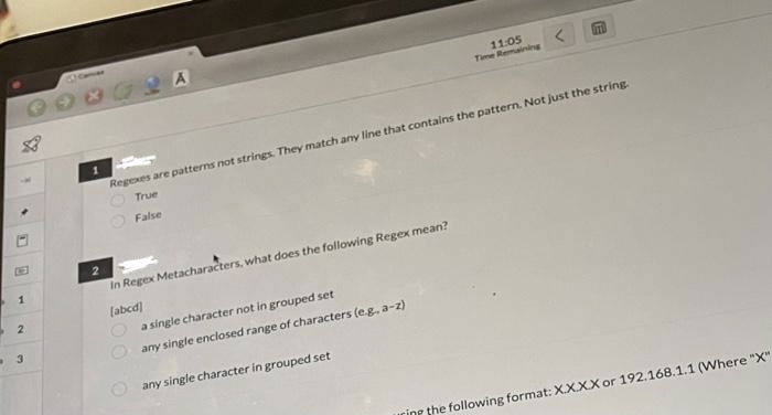 M
D
1
2
3
41me
1
2
In Regex Metacharacters, what does the following Regex mean?
[abcd]
Regexes are patterns not strings. They match any line that contains the pattern. Not just the string.
True
False
100
0.
a single character not in grouped set
any single enclosed range of characters (e.g., a-z)
11:05
Time Remaining
any single character in grouped set
OTTO
ring the following format: X.X.XX or 192.168.1.1 (Where "X"