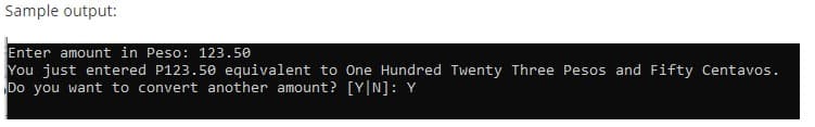 Sample output:
Enter amount in Peso: 123.50
You just entered P123.50 equivalent to One Hundred Twenty Three Pesos and Fifty Centavos.
Do you want to convert another amount? [Y|N]: Y
