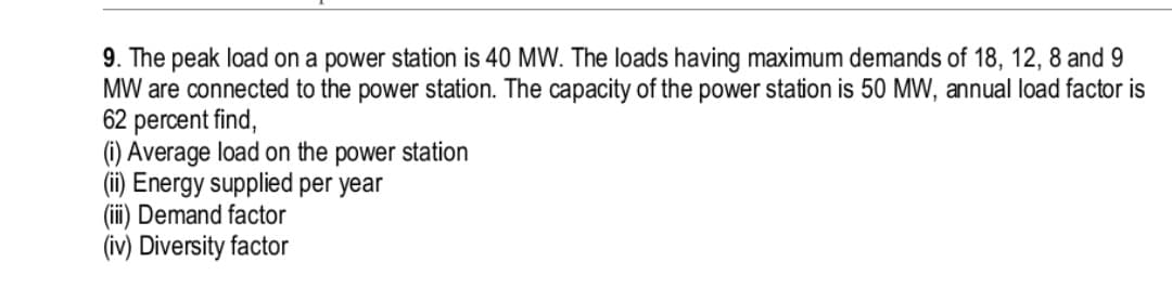 9. The peak load on a power station is 40 MW. The loads having maximum demands of 18, 12, 8 and 9
MW are connected to the power station. The capacity of the power station is 50 MW, annual load factor is
62 percent find,
(1) Average load on the power station
(ii) Energy supplied per year
(ii) Demand factor
(iv) Diversity factor
