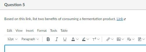 Question 5
Based on this link, list two benefits of consuming a fermentation product. Link e
Edit View Insert Format Tools Table
12pt v
Paragraph v
в I
>
>
