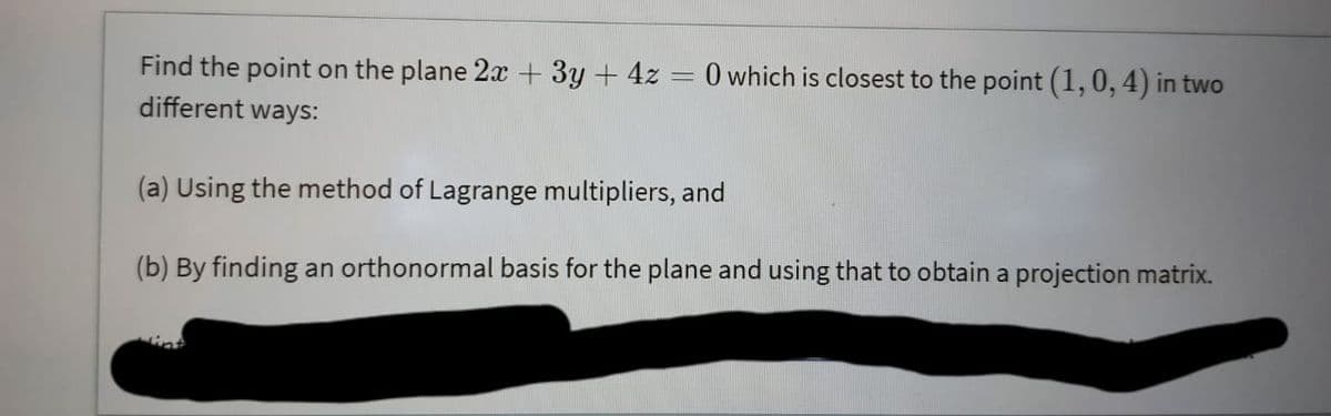 Find the point on the plane 2 + 3y + 4z = 0 which is closest to the point (1,0, 4) in two
different ways:
(a) Using the method of Lagrange multipliers, and
(b) By finding an orthonormal basis for the plane and using that to obtain a projection matrix.
