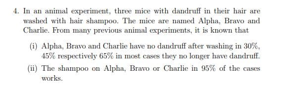 4. In an animal experiment, three mice with dandruff in their hair are
washed with hair shampoo. The mice are named Alpha, Bravo and
Charlie. From many previous animal experiments, it is known that
(i) Alpha, Bravo and Charlie have no dandruff after washing in 30%,
45% respectively 65% in most cases they no longer have dandruff.
(ii) The shampoo on Alpha, Bravo or Charlie in 95% of the cases
works.
