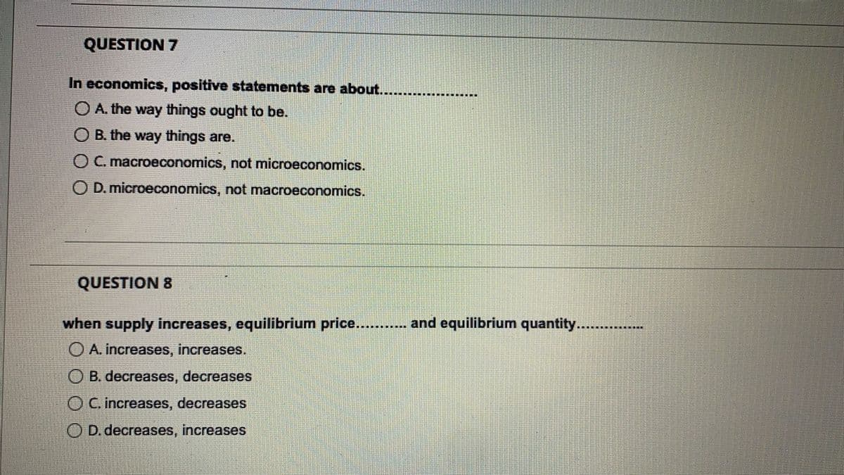 QUESTION 7
In economics, positive statements are about.
O A. the way things ought to be.
O B. the way things are.
OC. macroeconomics, not microeconomics.
O D. microeconomics, not macroeconomics.
QUESTION 8
when supply increases, equilibrium price.... and equilibrium quantity......
O A. increases, increases.
O B. decreases, decreases
O C increases, decreases
O D. decreases, increases
