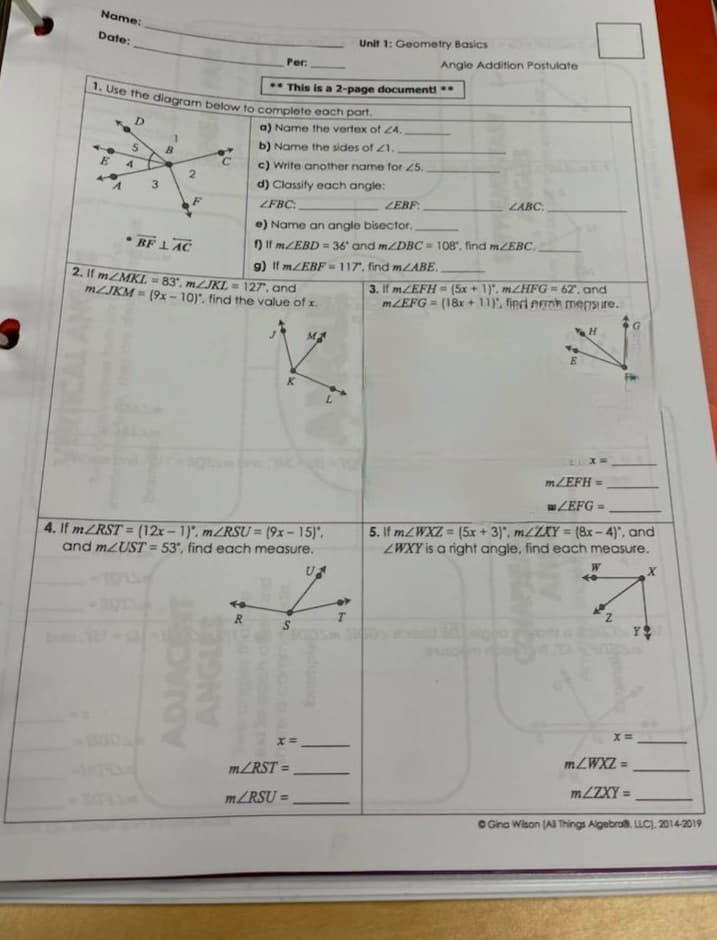 1. Use the diagram below to complete each part.
Name:
Date:
Unit 1: Geometry Basics
Per:
Angle Addition Postulate
* This is a 2-page documenti*
D.
a) Name the vertex of Z4.
b) Name the sides of 21.
4
c) Write another name for 25.
3
d) Classify each angle:
ZFBC:
ZEBF:
LABC
e) Name an angle bisector.
• BF 1AC
) If MZEBD 36' and mZDBC 108", find mZEBC.
9) If MZEBF -117, find MLABE.
2. If mZMKL = 83', MJKL 127, and
MLJKM = (9x- 10)", find the value of x.
3. If MZEFH = (5x + 1)", m/HFG= 62, and
MZEFG = (18x + 11), finrd emh mensure.
M
K.
MZEFH =
wZEFG =
%3D
4. If ZRST = (12x-1)", MZRSU = (9x- 15)',
and MLUST = 53, find each measure.
5. If MZWXZ = (5x + 3)", MLZXY = (8x-4)", and
ZWXY is a right angle, find each measure.
%3D
!3!
%3D
W
R
MZRST =
= ZXM7"
%3D
MLZXY =
%3D
MZRSU =
%3D
C Gna Wison (Al Things Algebros. LLC), 2014-2019
ST
