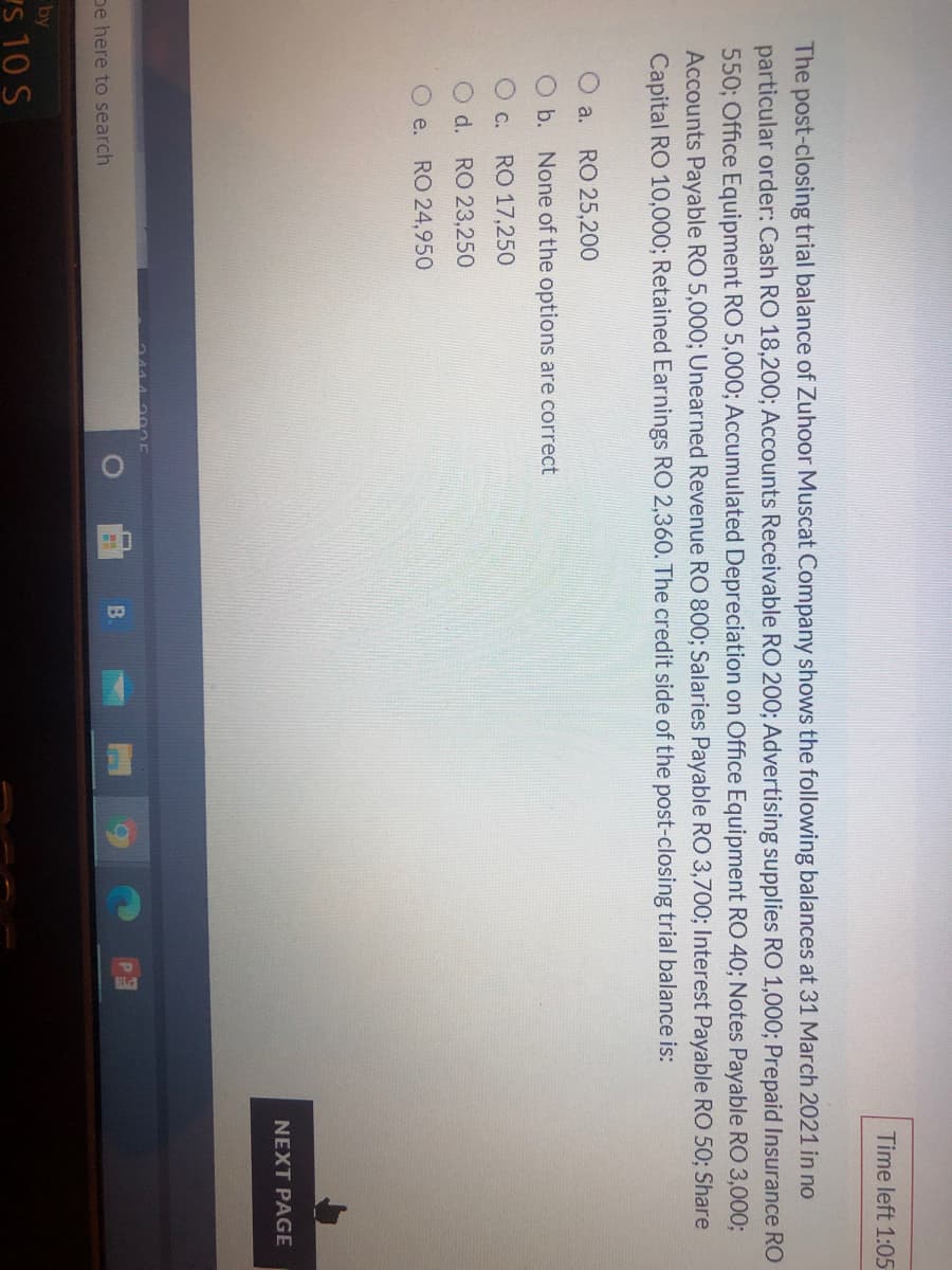 Time left 1:05
The post-closing trial balance of Zuhoor Muscat Company shows the following balances at 31 March 2021 in no
particular order: Cash RO 18,200; Accounts Receivable RO 200; Advertising supplies RO 1,000; Prepaid Insurance RO
550; Office Equipment RO 5,000; Accumulated Depreciation on Office Equipment RO 40; Notes Payable RO 3,0003;
Accounts Payable RO 5,000; Unearned Revenue RO 800; Salaries Payable RO 3,700; Interest Payable RO 50; Share
Capital RO 10,000; Retained Earnings RO 2,360. The credit side of the post-closing trial balance is:
O a.
RO 25,200
Ob. None of the options are correct
O C.
RO 17,250
O d. RO 23,250
e. RO 24,950
NEXT PAGE
B.
pe here to search
by
s 10 S
