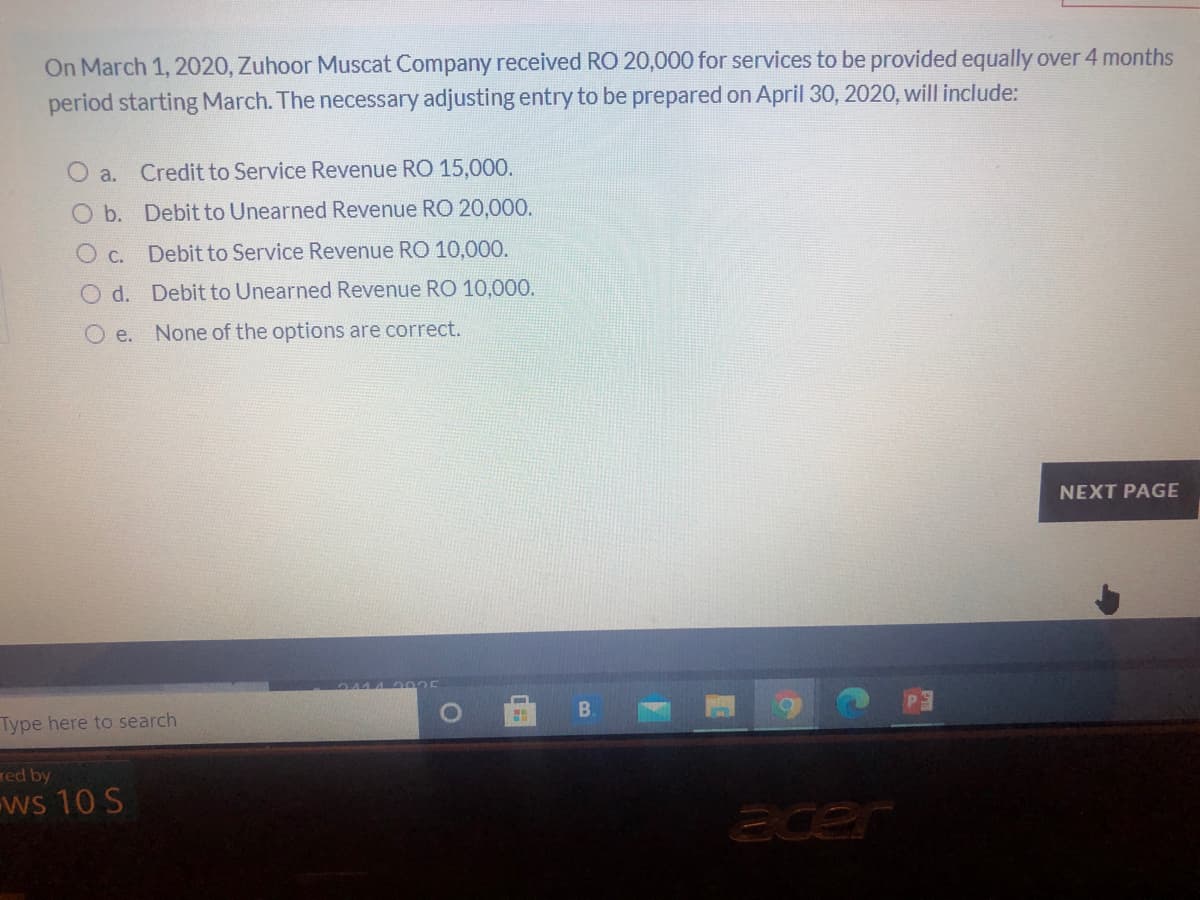 On March 1, 2020, Zuhoor Muscat Company received RO 20,000 for services to be provided equally over 4 months
period starting March. The necessary adjusting entry to be prepared on April 30, 2020, will include:
O a.
Credit to Service Revenue RO 15,000.
O b. Debit to Unearned Revenue RO 20,000.
O c.
Debit to Service Revenue RO 10,000.
O d. Debit to Unearned Revenue RO 10,000.
O e. None of the options are correct.
NEXT PAGE
Type here to search
B.
red by
ws 10 S
acer
