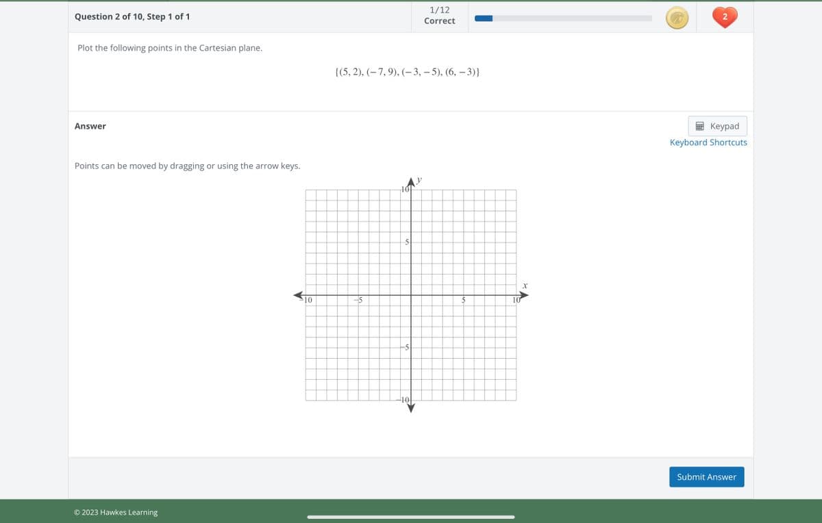 Question 2 of 10, Step 1 of 1
Plot the following points in the Cartesian plane.
Answer
Points can be moved by dragging or using the arrow keys.
© 2023 Hawkes Learning
-10
{(5, 2), (− 7, 9), (− 3, − 5), (6, − 3)}
15
10
5
5
1/12
Correct
10
X
2
Keypad
Keyboard Shortcuts
Submit Answer