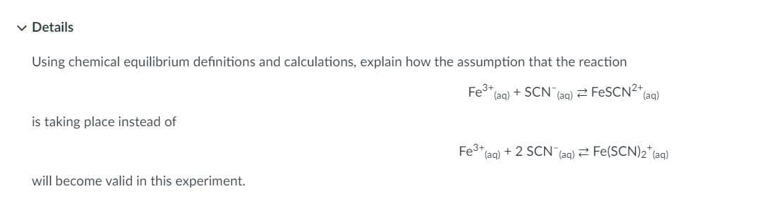 v Details
Using chemical equilibrium definitions and calculations, explain how the assumption that the reaction
Fe3+
(aq) + SCN (ag) 2 FESCN2+ael
is taking place instead of
Fe3+
(aq) +2 SCN (aq) 2 Fe(SCN)2* (aq)
will become valid in this experiment.
