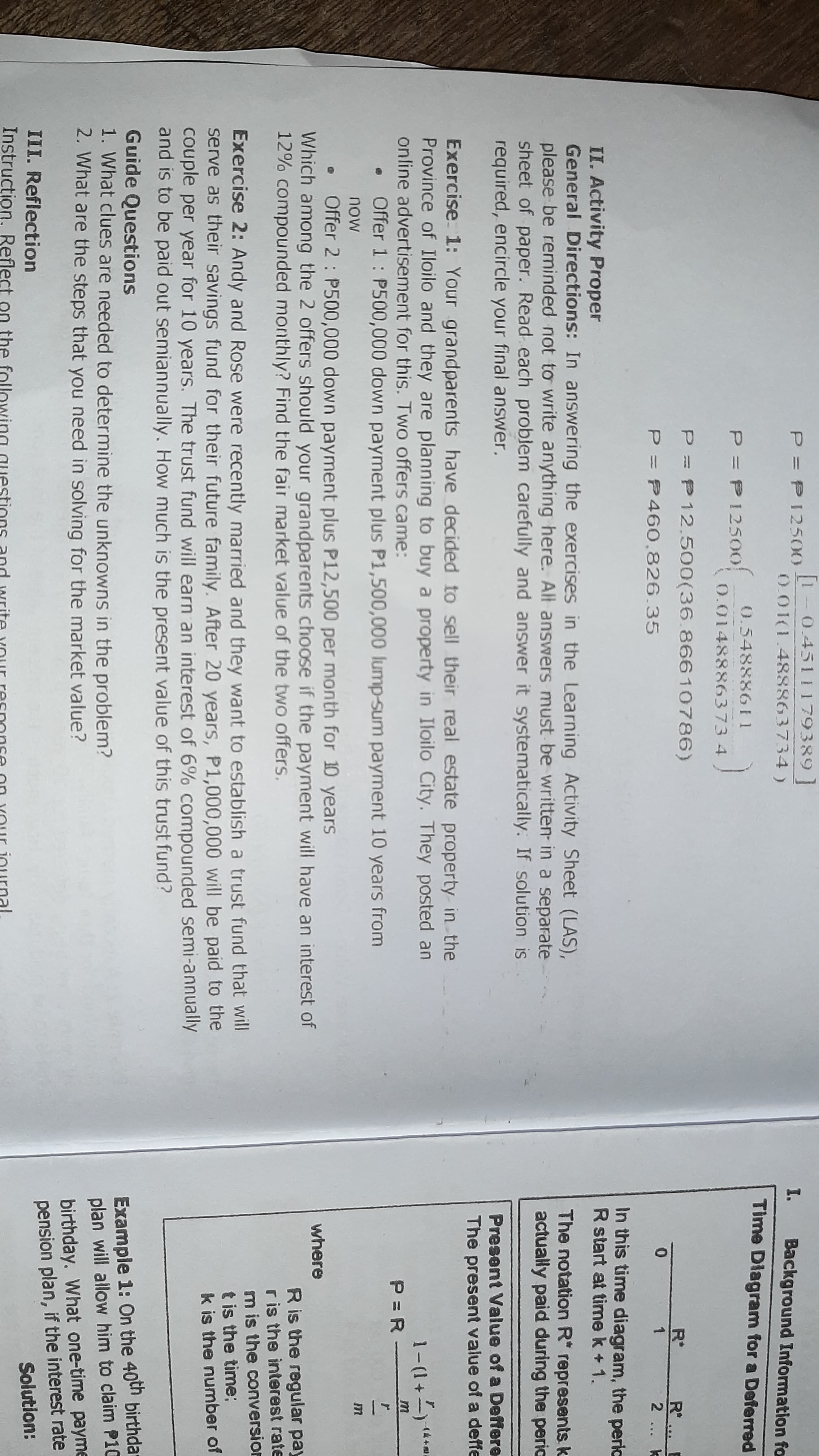 1 0.4511 179389
P P12500
I.
Background Information fo
0.01(1.488863734)
Time Diagram for a Deferred
0.54888611
P = P1250o
0.0148886373 4
P P12.500(36.86610786)
R°
R*
2 ...
P P460.826.35
1
In this time diagram, the perlc
R start at time k + 1.
II. Activity Proper
General Directions: In answering the exercises in the Learning Activity Sheet (LAS),
please be reminded not to write anything here. Alt answers must be written- in a separate
sheet of paper. Read each problem carefully and answer it systematically. If solution is
required, encircle your final answer.
The notation R* represents k
actually paid during the perio
Present Value of a Deffere
The present value of a deffe
Exercise 1: Your grandparents have decided to sell their real estate property in the
Province of Iloilo and they are planning to buy a property in Iloilo City. They posted an
online advertisement for this. Two offers came:
1-(1+-) *
P = R -
Offer 1: P500,000 down payment plus P1,500,000 lump-sum payment 10 years from
now
Offer 2 : P500,000 down payment plus P12,500 per month for 10 years
Which among the 2 offers should your grandparents choose if the payment will have an interest of
12% compounded monthly? Find the fair market value of the two offers.
where
R is the regular pay
r is the interest rate
m is the conversion
t is the time:
k is the number of
Exercise 2: Andy and Rose were recently married and they want to establish a trust fund that will
serve as their savings fund for their future family. After 20 years, P1,000,000 will be paid to the
couple per year for 10 years. The trust fund will earn an interest of 6% compounded semi-annually
and is to be paid out semiannually. How much is the present value of this trust fund?
Guide Questions
1. What clues are needed to determine the unknowns in the problem?
2. What are the steps that you need in solving for the market value?
Example 1: On the 40th birthdar
plan will allow him to claim P10
birthday. What one-time payme
pension plan, if the interest rate
Solution:
III. Reflection
Instruction. Reflect on the following questions and write Your resnonse
YOur inurnal
