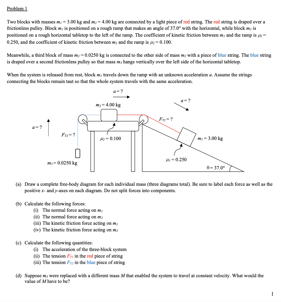 Problem 1
Two blocks with masses m1 = 3.00 kg and m2= 4.00 kg are connected by a light piece of red string. The red string is draped over a
frictionless pulley. Block m, is positioned on a rough ramp that makes an angle of 37.0° with the horizontal, while block m2 is
positioned on a rough horizontal tabletop to the left of the ramp. The coefficient of kinetic friction between mị and the ramp is µi=
0.250, and the coefficient of kinetic friction between m2 and the ramp is l2 = 0.100.
Meanwhile, a third block of mass m3 = 0.0250 kg is connected to the other side of mass m2 with a piece of blue string. The blue string
is draped over a second frictionless pulley so that mass m3 hangs vertically over the left side of the horizontal tabletop.
When the system is released from rest, block m, travels down the ramp with an unknown acceleration a. Assume the strings
connecting the blocks remain taut so that the whole system travels with the same acceleration.
a=?
a= ?
m2= 4.00 kg
Fri=?
a= ?
Fr2= ?
µz = 0.100
m1 = 3.00 kg
µj = 0.250
m3= 0.0250 kg
0= 37.0°
(a) Draw a complete free-body diagram for each individual mass (three diagrams total). Be sure to label each force as well as the
positive x- and y-axes on each diagram. Do not split forces into components.
(b) Calculate the following forces:
(i) The normal force acting on mị
(ii) The normal force acting on m2
(iii) The kinetic friction force acting on m,
(iv) The kinetic friction force acting on m2
(c) Calculate the following quantities:
(i) The acceleration of the three-block system
(ii) The tension Fri in the red piece of string
(iii) The tension Fr2 in the blue piece of string
(d) Suppose m3 were replaced with a different mass M that enabled the system to travel at constant velocity. What would the
value of M have to be?
1
