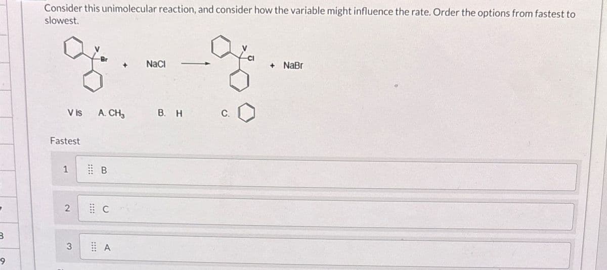 B
Consider this unimolecular reaction, and consider how the variable might influence the rate. Order the options from fastest to
slowest.
+
NaCl
V is
A. CH₂
B. H
C.
Fastest
1
B
2
C
3
A
9
+ NaBr