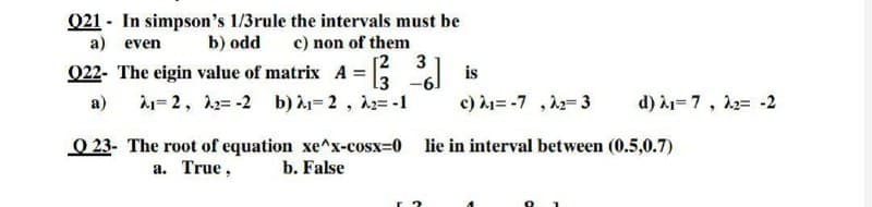 021 - In simpson's 1/3rule the intervals must be
c) non of them
[2 3
022- The eigin value of matrix A = 3
a) even
b) odd
is
а)
= 2, 12= -2 b) =2, 2=-1
c) h= -7 ,2=3
d) À1=7, 12= -2
O 23- The root of equation xe^x-cosx=0 lie in interval between (0.5,0.7)
а. True,
b. False
