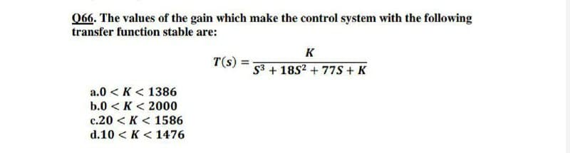 066. The values of the gain which make the control system with the following
transfer function stable are:
K
T(s)
53 + 1852 + 77S + K
a.0 < K < 1386
b.0 < K < 2000
c.20 < K < 1586
d.10 < K < 1476
