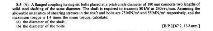 8.5 (A) A flanged coupling having six bolts placed at a pitch circle diameter of 180 mm connects two lengths of
solid steel shafting of the same diameter. The shaft is required to transmit 80 kW at 240 rev/min. Assuming the
allowable intensities of shearing stresses in the shaft and bolts are 75 MN/m² and 55 MN/m² respectively, and the
maximum torque is 1.4 times the mean torque, calculate:
(a) the diameter of the shaft;
(b) the diameter of the bolts.
[B.P.] [67.2, 13.8 mm.]