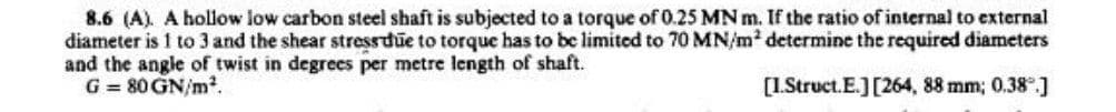8.6 (A). A hollow low carbon steel shaft is subjected to a torque of 0.25 MN m. If the ratio of internal to external
diameter is 1 to 3 and the shear stress due to torque has to be limited to 70 MN/m² determine the required diameters
and the angle of twist in degrees per metre length of shaft.
G = 80 GN/m².
[1.Struct.E.] [264, 88 mm; 0.38°.]