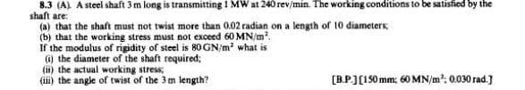 8.3 (A). A steel shaft 3 m long is transmitting 1 MW at 240 rev/min. The working conditions to be satisfied by the
shaft are:
(a) that the shaft must not twist more than 0.02 radian on a length of 10 diameters;
(b) that the working stress must not exceed 60 MN/m².
If the modulus of rigidity of steel is 80 GN/m² what is
(i) the diameter of the shaft required;
(ii) the actual working stress;
(iii) the angle of twist of the 3m length?
[B.P.] [150 mm: 60 MN/m³; 0.030 rad.]