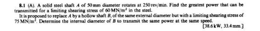 8.1 (A). A solid steel shaft A of 50 mm diameter rotates at 250 rev/min. Find the greatest power that can be
transmitted for a limiting shearing stress of 60 MN/m² in the steel.
It is proposed to replace A by a hollow shaft B, of the same external diameter but with a limiting shearing stress of
75 MN/m². Determine the internal diameter of B to transmit the same power at the same speed.
[38.6 kW, 33.4 mm.]