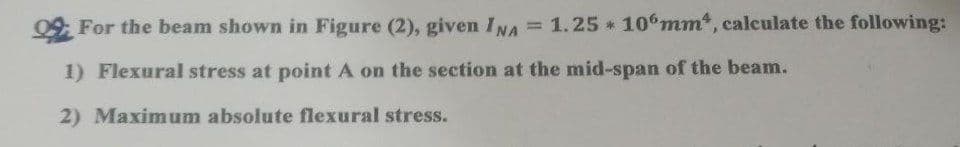 For the beam shown in Figure (2), given INA = 1.25 106mm, calculate the following:
1) Flexural stress at point A on the section at the mid-span of the beam.
2) Maximum absolute flexural stress.