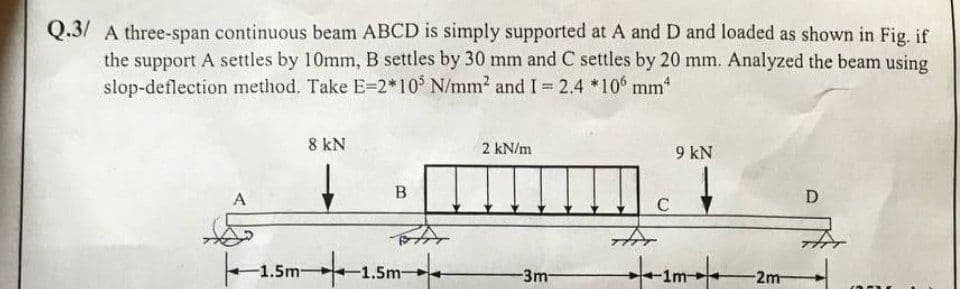 Q.3/ A three-span continuous beam ABCD is simply supported at A and D and loaded as shown in Fig. if
the support A settles by 10mm, B settles by 30 mm and C settles by 20 mm. Analyzed the beam using
slop-deflection method. Take E=2*105 N/mm² and I = 2.4 *106 mm*
A
8 kN
-1.5m-
B
5m 1.5m
2 kN/m
-3m-
C
श्री
9 kN
-1m-
-2m-
D