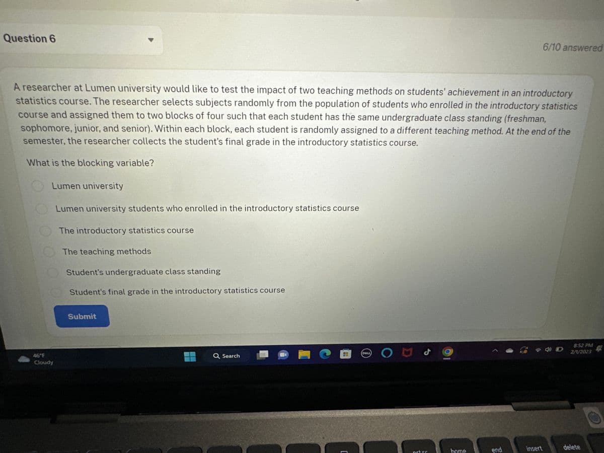 Question 6
A researcher at Lumen university would like to test the impact of two teaching methods on students' achievement in an introductory
statistics course. The researcher selects subjects randomly from the population of students who enrolled in the introductory statistics
course and assigned them to two blocks of four such that each student has the same undergraduate class standing (freshman,
sophomore, junior, and senior). Within each block, each student is randomly assigned to a different teaching method. At the end of the
semester, the researcher collects the student's final grade in the introductory statistics course.
What is the blocking variable?
Lumen university
Lumen university students who enrolled in the introductory statistics course
46°F
Cloudy
The introductory statistics course
The teaching methods
Student's undergraduate class standing
Student's final grade in the introductory statistics course
Submit
Q Search
CCO
[
DELL
1
OUS
prt sc
home
end
6/10 answered
insert
8:52 PM
2/1/2023
delete