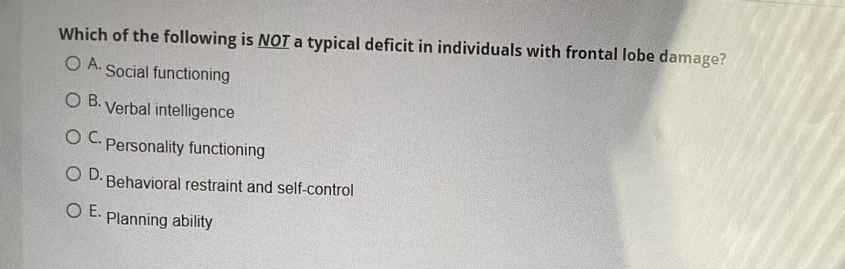 Which of the following is NOTa typical deficit in individuals with frontal lobe damage?
O A.
Social functioning
O B. Verbal intelligence
OC.
O C. Personality functioning
O D. Behavioral restraint and self-control
O E. Planning ability
