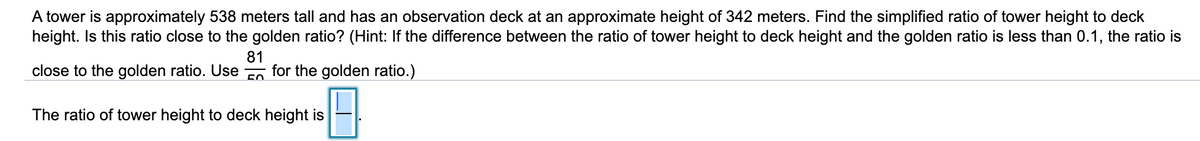 A tower is approximately 538 meters tall and has an observation deck at an approximate height of 342 meters. Find the simplified ratio of tower height to deck
height. Is this ratio close to the golden ratio? (Hint: If the difference between the ratio of tower height to deck height and the golden ratio is less than 0.1, the ratio is
81
for the golden ratio.)
close to the golden ratio. Use
The ratio of tower height to deck height is
