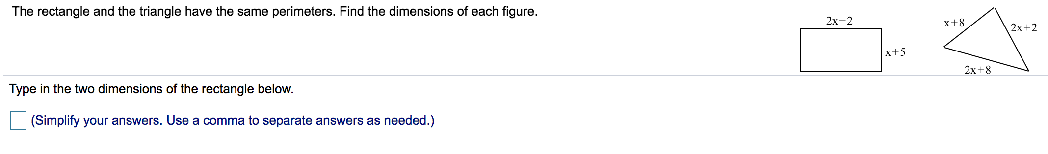 The rectangle and the triangle have the same perimeters. Find the dimensions of each figure.
2х-2
x+8
2x+2
|x+5
Tyne in the two dimensions of the rectangle below
2х+8
