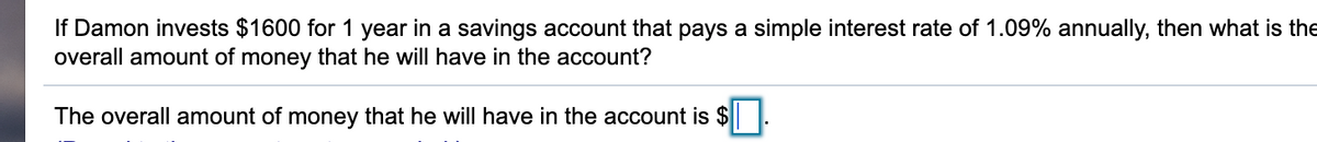 If Damon invests $1600 for 1 year in a savings account that pays a simple interest rate of 1.09% annually, then what is the
overall amount of money that he will have in the account?
The overall amount of money that he will have in the account is $
