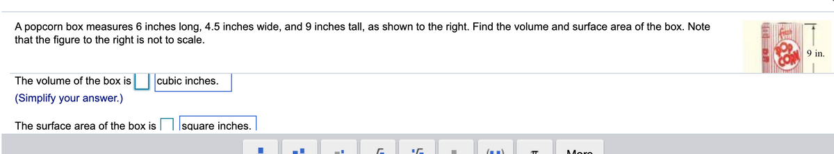 A popcorn box measures 6 inches long, 4.5 inches wide, and 9 inches tall, as shown to the right. Find the volume and surface area of the box. Note
that the figure to the right is not to scale.
9 in.
The volume of the box is
cubic inches.
(Simplify your answer.)
The surface area of the box is
square inches.
Moro
