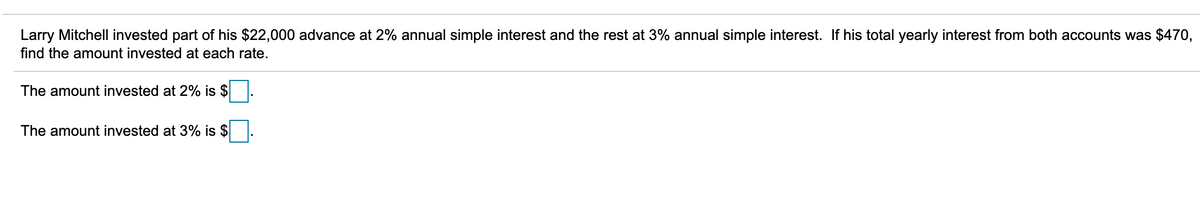 Larry Mitchell invested part of his $22,000 advance at 2% annual simple interest and the rest at 3% annual simple interest. If his total yearly interest from both accounts was $470,
find the amount invested at each rate.
The amount invested at 2% is $
The amount invested at 3% is $
