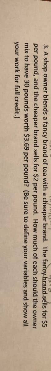 3. A shop owner blends a fancy brand of tea with a cheaper brand. The fancy brand sells for $5
per pound, and the cheaper brand sells for $2 per pound. How much of each should the owner
mix to have 30 pounds worth $3.69 per pound? (Be sure to define your variables and show all
your work for full credit.)
