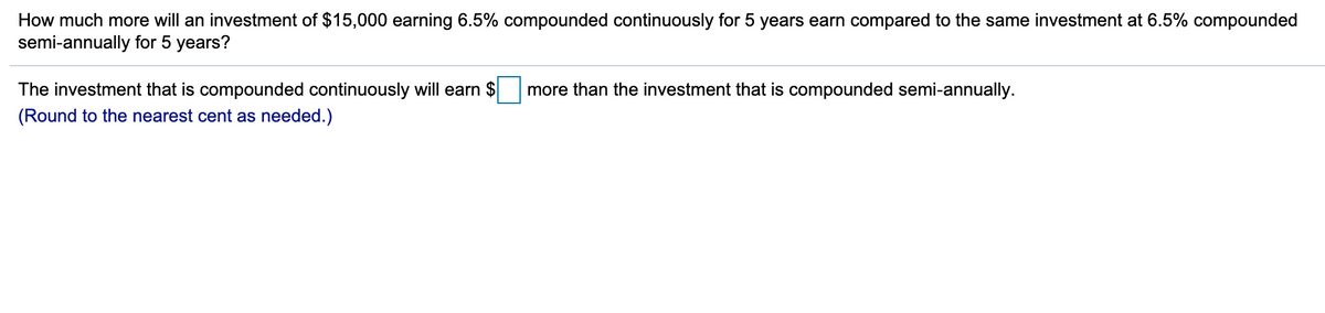 How much more will an investment of $15,000 earning 6.5% compounded continuously for 5 years earn compared to the same investment at 6.5% compounded
semi-annually for 5 years?
The investment that is compounded continuously will earn $
more than the investment that is compounded semi-annually.
(Round to the nearest cent as needed.)
