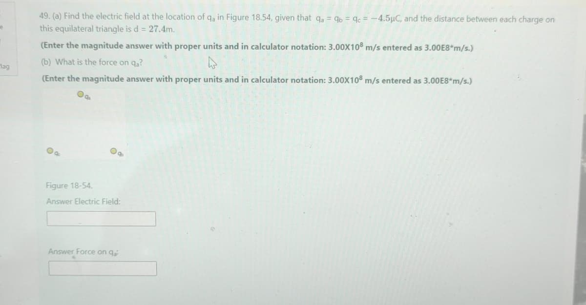 49. (a) Find the electric field at the location of q, in Figure 18.54, given that qa = 96 = gc = -4.5µC, and the distance between each charge on
this equilateral triangle is d = 27.4m.
(Enter the magnitude answer with proper units and in calculator notation: 3.00X108 m/s entered as 3.00E8*m/s.)
(b) What is the force on qa?
Rag
(Enter the magnitude answer with proper units and in calculator notation: 3.00X108 m/s entered as 3.00E8*m/s.)
Figure 18-54.
Answer Electric Field:
Answer Force on q
